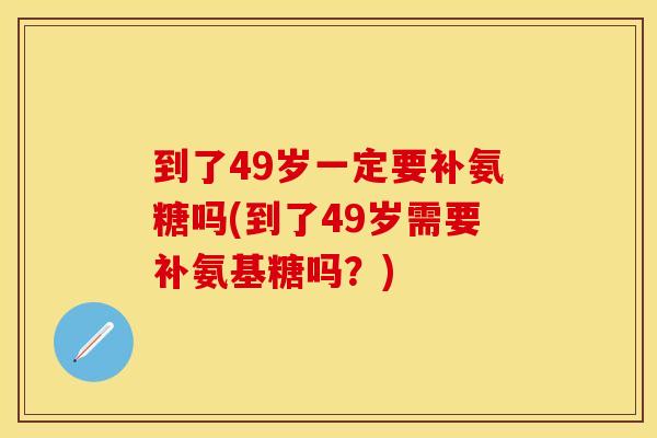 到了49岁一定要补氨糖吗(到了49岁需要补氨基糖吗？)