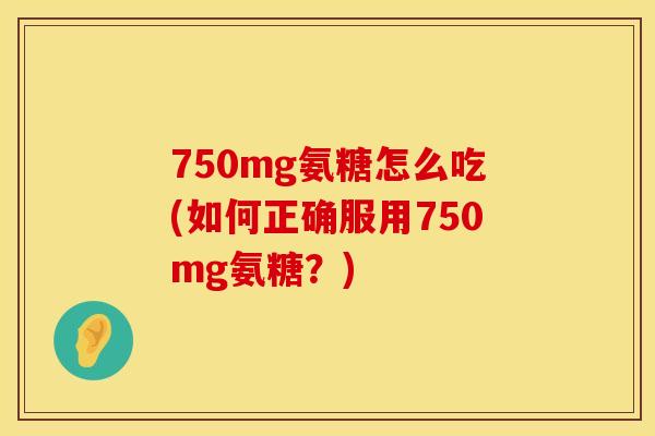 750mg氨糖怎么吃(如何正确服用750mg氨糖？)