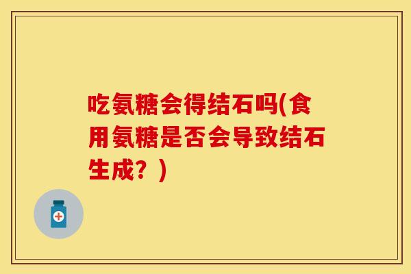 吃氨糖会得结石吗(食用氨糖是否会导致结石生成？)