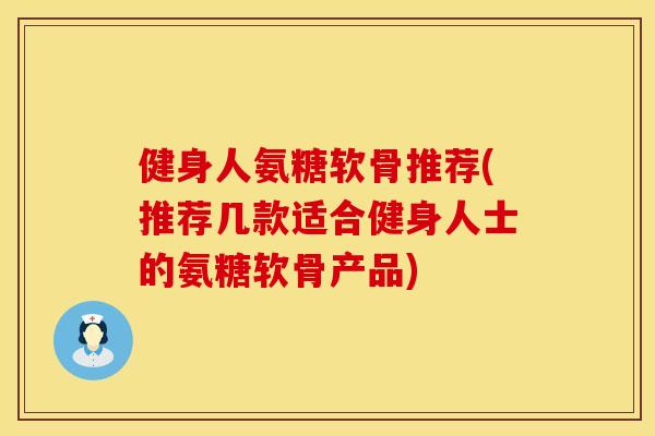 健身人氨糖软骨推荐(推荐几款适合健身人士的氨糖软骨产品)