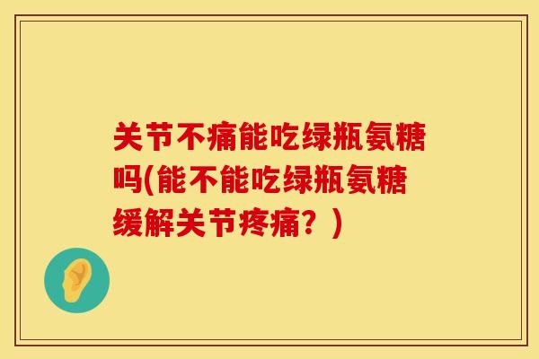 关节不痛能吃绿瓶氨糖吗(能不能吃绿瓶氨糖缓解关节疼痛？)