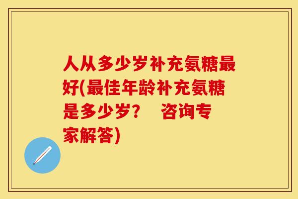 人从多少岁补充氨糖最好(最佳年龄补充氨糖是多少岁？  咨询专家解答)