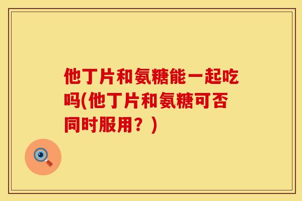 他丁片和氨糖能一起吃吗(他丁片和氨糖可否同时服用？)
