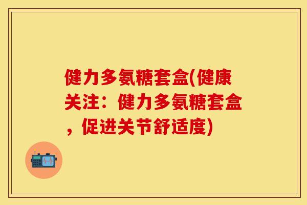 健力多氨糖套盒(健康关注：健力多氨糖套盒，促进关节舒适度)