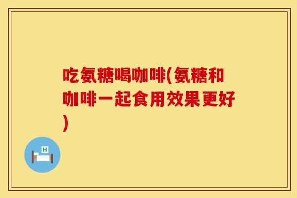 吃氨糖喝咖啡(氨糖和咖啡一起食用效果更好)
