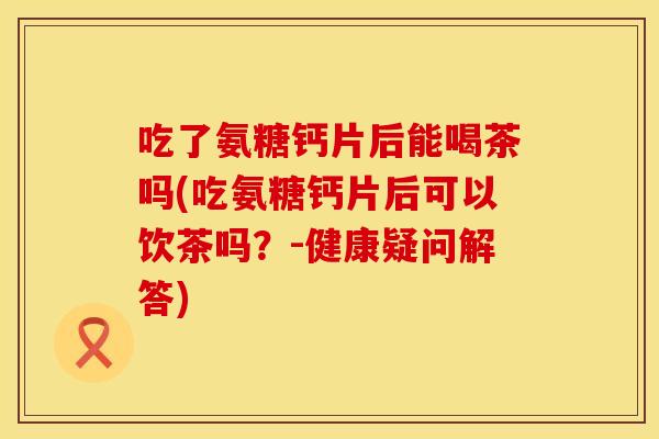 吃了氨糖钙片后能喝茶吗(吃氨糖钙片后可以饮茶吗？-健康疑问解答)