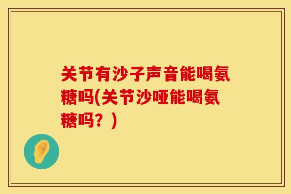 关节有沙子声音能喝氨糖吗(关节沙哑能喝氨糖吗？)