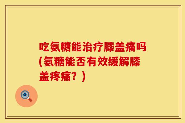 吃氨糖能膝盖痛吗(氨糖能否有效缓解膝盖？)
