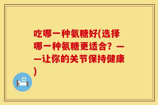 吃哪一种氨糖好(选择哪一种氨糖更适合？——让你的关节保持健康)