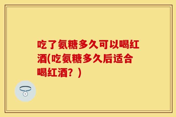 吃了氨糖多久可以喝红酒(吃氨糖多久后适合喝红酒？)