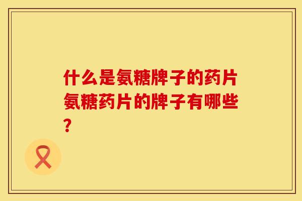 什么是氨糖牌子的药片氨糖药片的牌子有哪些？
