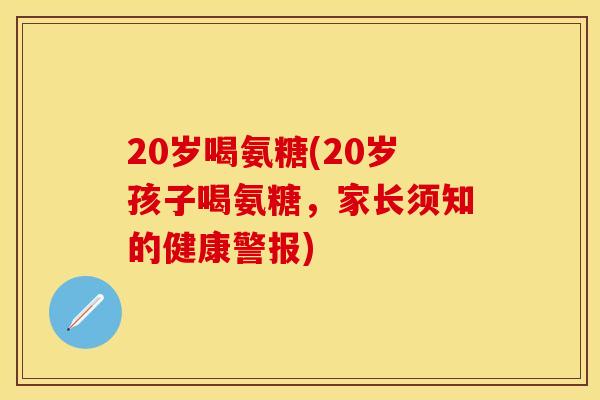 20岁喝氨糖(20岁孩子喝氨糖，家长须知的健康警报)