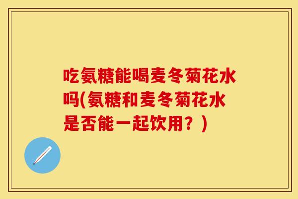 吃氨糖能喝麦冬菊花水吗(氨糖和麦冬菊花水是否能一起饮用？)