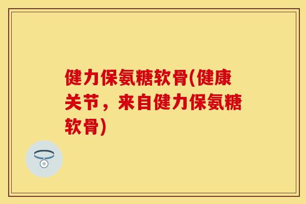 健力保氨糖软骨(健康关节，来自健力保氨糖软骨)