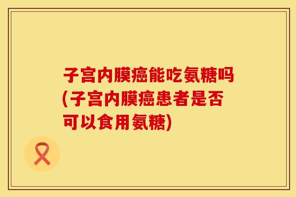 子宫内膜癌能吃氨糖吗(子宫内膜癌患者是否可以食用氨糖)