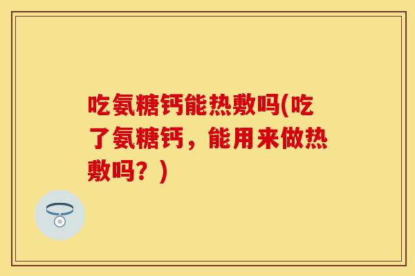吃氨糖钙能热敷吗(吃了氨糖钙，能用来做热敷吗？)