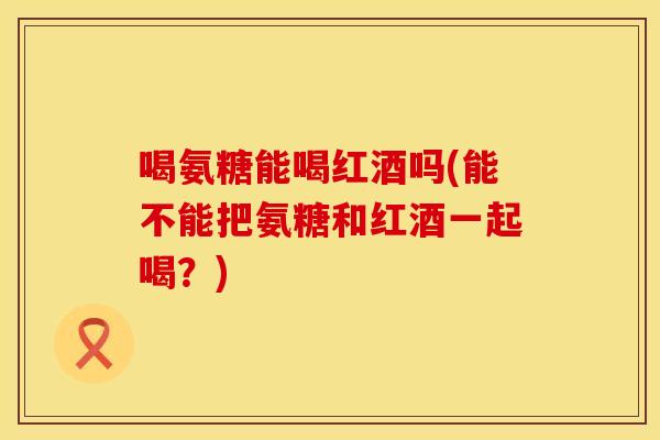 喝氨糖能喝红酒吗(能不能把氨糖和红酒一起喝？)