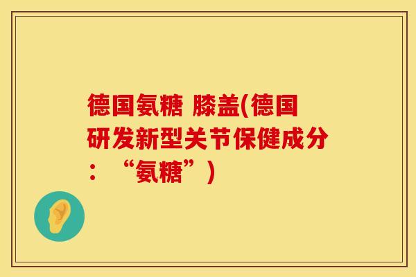 德国氨糖 膝盖(德国研发新型关节保健成分：“氨糖”)