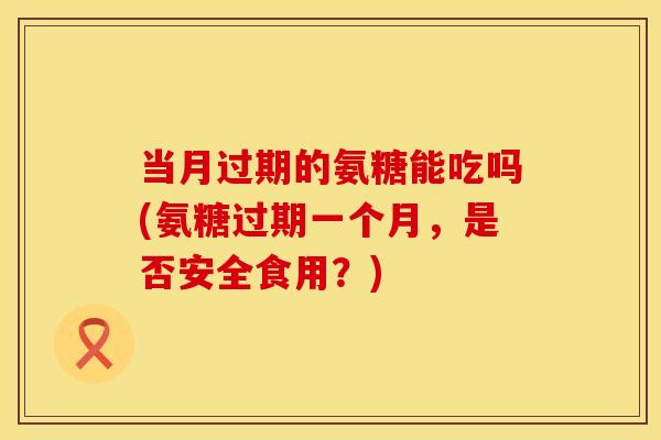 当月过期的氨糖能吃吗(氨糖过期一个月，是否安全食用？)
