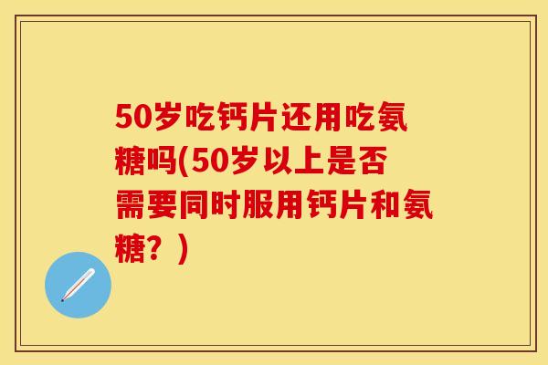 50岁吃钙片还用吃氨糖吗(50岁以上是否需要同时服用钙片和氨糖？)