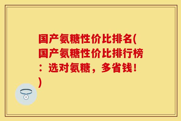 国产氨糖性价比排名(国产氨糖性价比排行榜：选对氨糖，多省钱！)