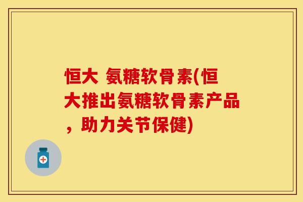 恒大 氨糖软骨素(恒大推出氨糖软骨素产品，助力关节保健)