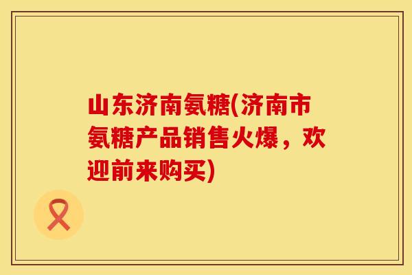 山东济南氨糖(济南市氨糖产品销售火爆，欢迎前来购买)