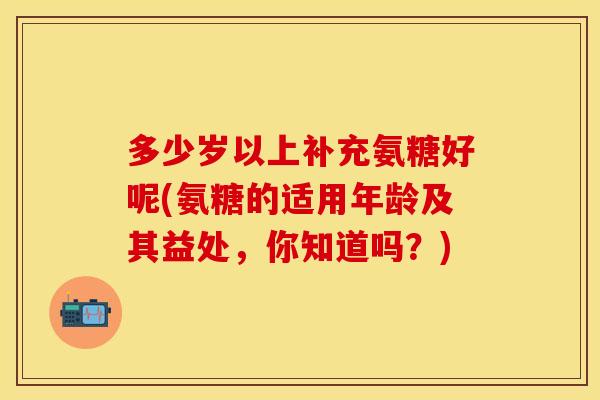 多少岁以上补充氨糖好呢(氨糖的适用年龄及其益处，你知道吗？)
