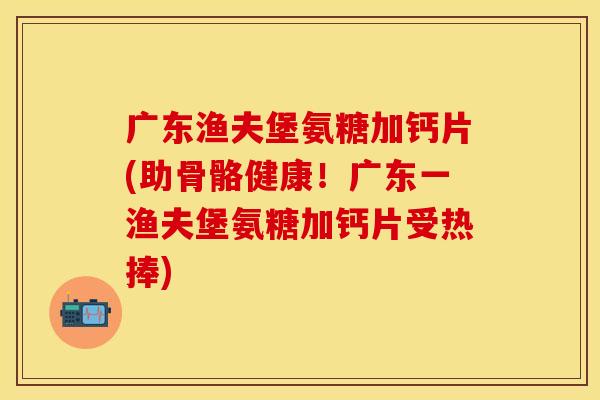 广东渔夫堡氨糖加钙片(助骨骼健康！广东一渔夫堡氨糖加钙片受热捧)