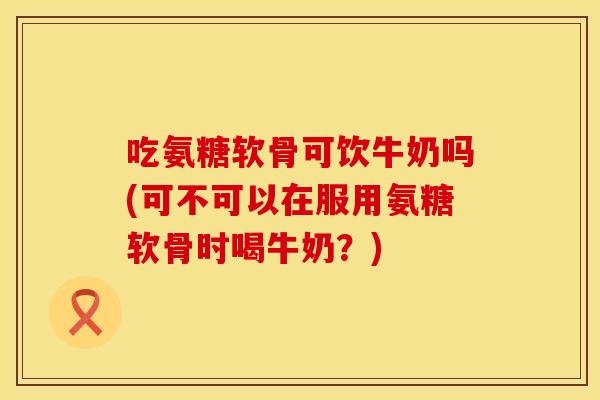 吃氨糖软骨可饮牛奶吗(可不可以在服用氨糖软骨时喝牛奶？)