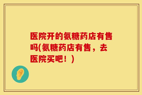 医院开的氨糖药店有售吗(氨糖药店有售，去医院买吧！)