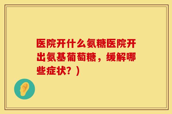 医院开什么氨糖医院开出氨基葡萄糖，缓解哪些症状？)