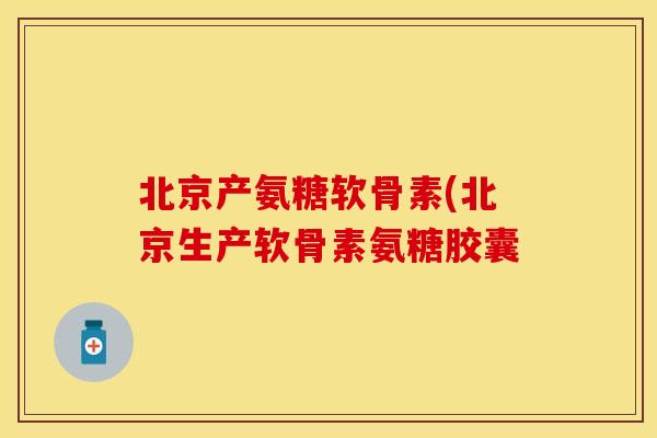 北京产氨糖软骨素(北京生产软骨素氨糖胶囊