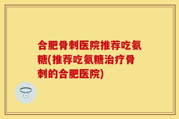 合肥骨刺医院推荐吃氨糖(推荐吃氨糖治疗骨刺的合肥医院)