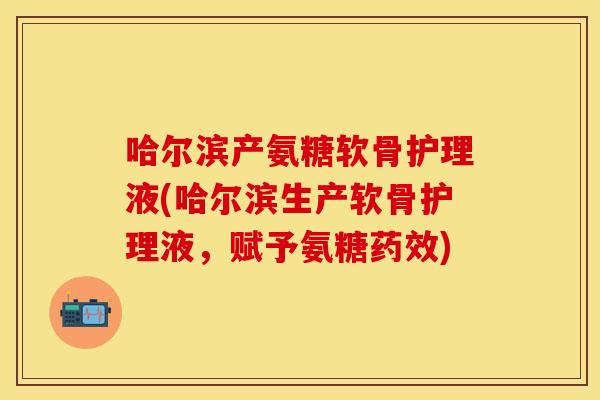 哈尔滨产氨糖软骨护理液(哈尔滨生产软骨护理液，赋予氨糖药效)
