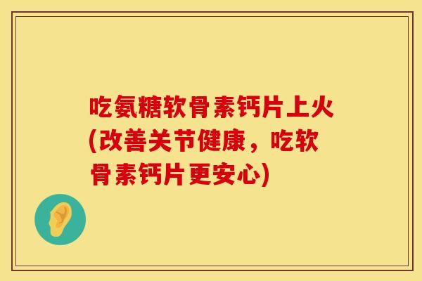 吃氨糖软骨素钙片上火(改善关节健康，吃软骨素钙片更安心)