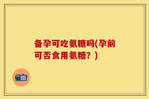 备孕可吃氨糖吗(孕前可否食用氨糖？)