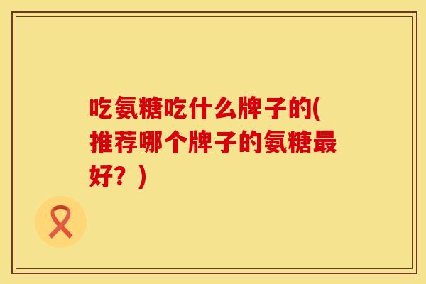 吃氨糖吃什么牌子的(推荐哪个牌子的氨糖最好？)