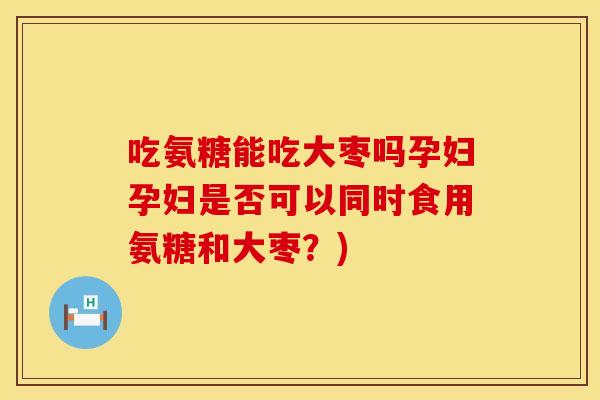吃氨糖能吃大枣吗孕妇孕妇是否可以同时食用氨糖和大枣？)