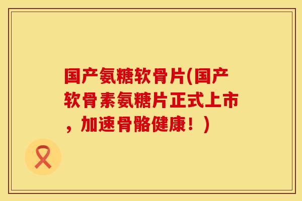 国产氨糖软骨片(国产软骨素氨糖片正式上市，加速骨骼健康！)