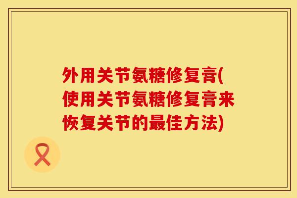 外用关节氨糖修复膏(使用关节氨糖修复膏来恢复关节的最佳方法)