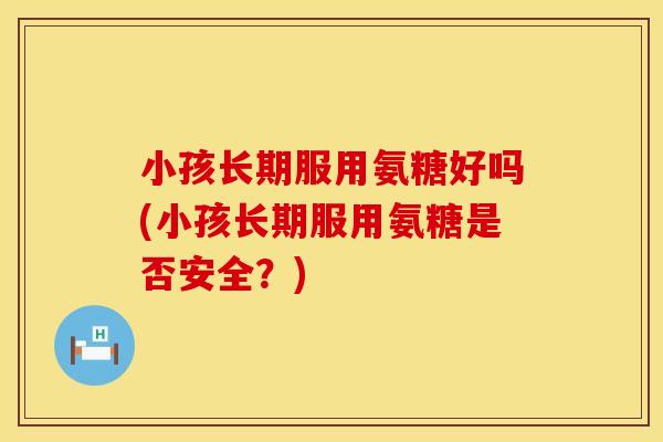 小孩长期服用氨糖好吗(小孩长期服用氨糖是否安全？)