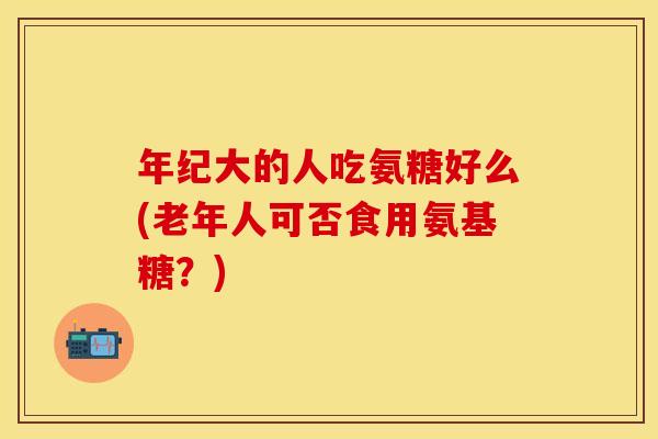 年纪大的人吃氨糖好么(老年人可否食用氨基糖？)