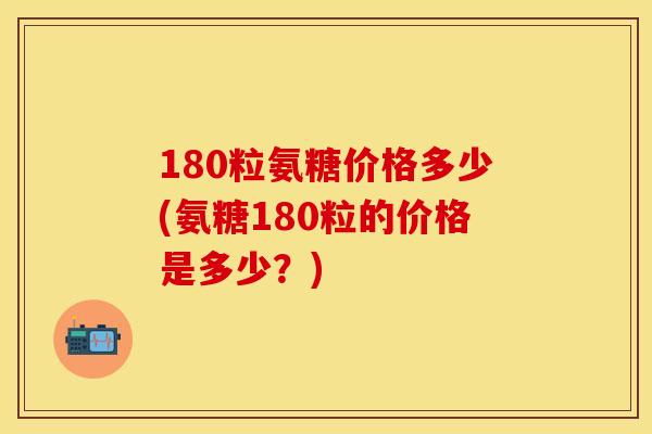 180粒氨糖价格多少(氨糖180粒的价格是多少？)