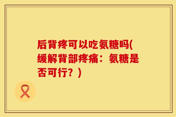 后背疼可以吃氨糖吗(缓解背部疼痛：氨糖是否可行？)