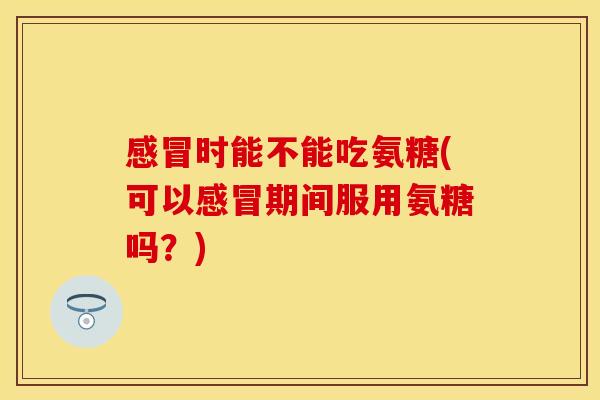 感冒时能不能吃氨糖(可以感冒期间服用氨糖吗？)