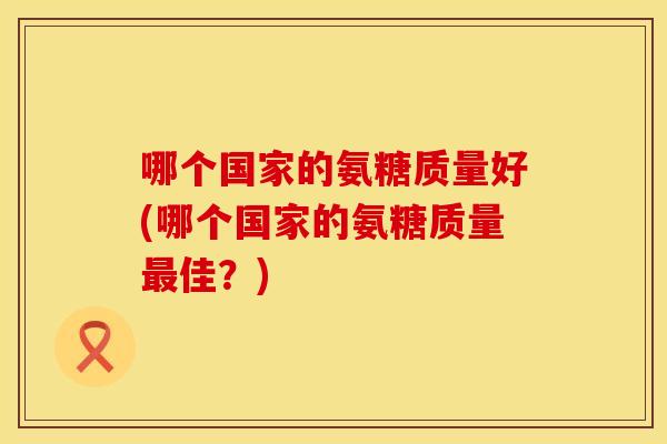 哪个国家的氨糖质量好(哪个国家的氨糖质量最佳？)