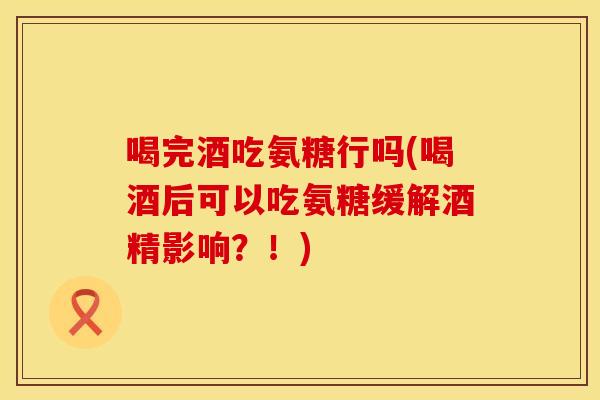 喝完酒吃氨糖行吗(喝酒后可以吃氨糖缓解酒精影响？！)