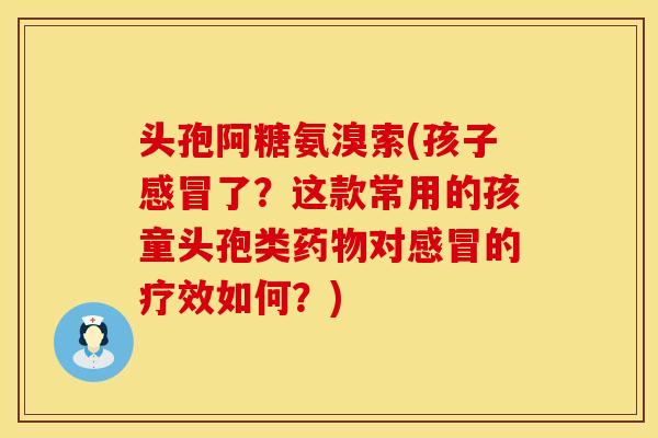 头孢阿糖氨溴索(孩子感冒了？这款常用的孩童头孢类药物对感冒的疗效如何？)