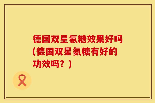 德国双星氨糖效果好吗(德国双星氨糖有好的功效吗？)